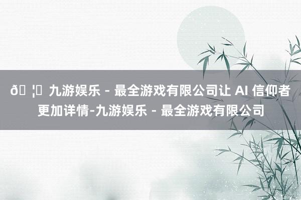 🦄九游娱乐 - 最全游戏有限公司让 AI 信仰者更加详情-九